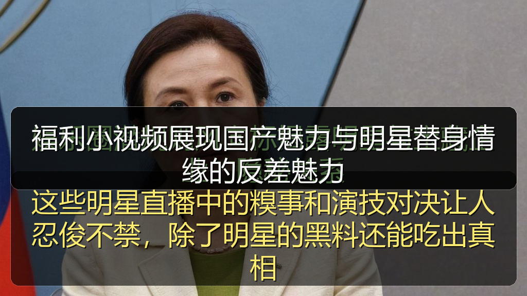 福利小视频展现国产魅力与明星替身情缘的反差魅力