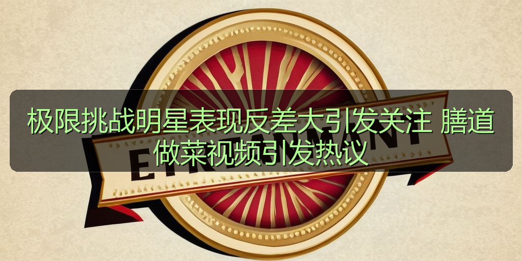 极限挑战明星表现反差大引发关注 膳道做菜视频引发热议
